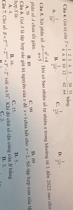 Giá trị của T= 1/4 ·  2/6 ·  3/8 ·  4/10 ·  5/12 · ...·  30/62 ·  31/64  bằng
A.  1/36^2 .  1/2^(30) .  1/2^(36) . 
B.
C.
D.  1/2^(32) . 
Câu 5. Xét phân số A= (n^2+4)/n+5 . Hỏi có bao nhiêu số tự nhiên n trong khoảng từ 1 đến 2022 sao cho
phân số A chưa tối giản. D. 69
A. 79 B. 89 C. 99
Câu 6. Gọi S là tập hợp các giá trị nguyên của x để x+3 chia hết cho x-2 Số tập hợp con của tậ
hợp S là: D. 5.
A. 4. B. 16. C. 15.
Câu 7. Cho số B=3^(n+2)-2^(n+2)+3^n-2^n với n∈ N^*. Khi đó chữ số tận cùng của B bằng
C. 2. D. 3.