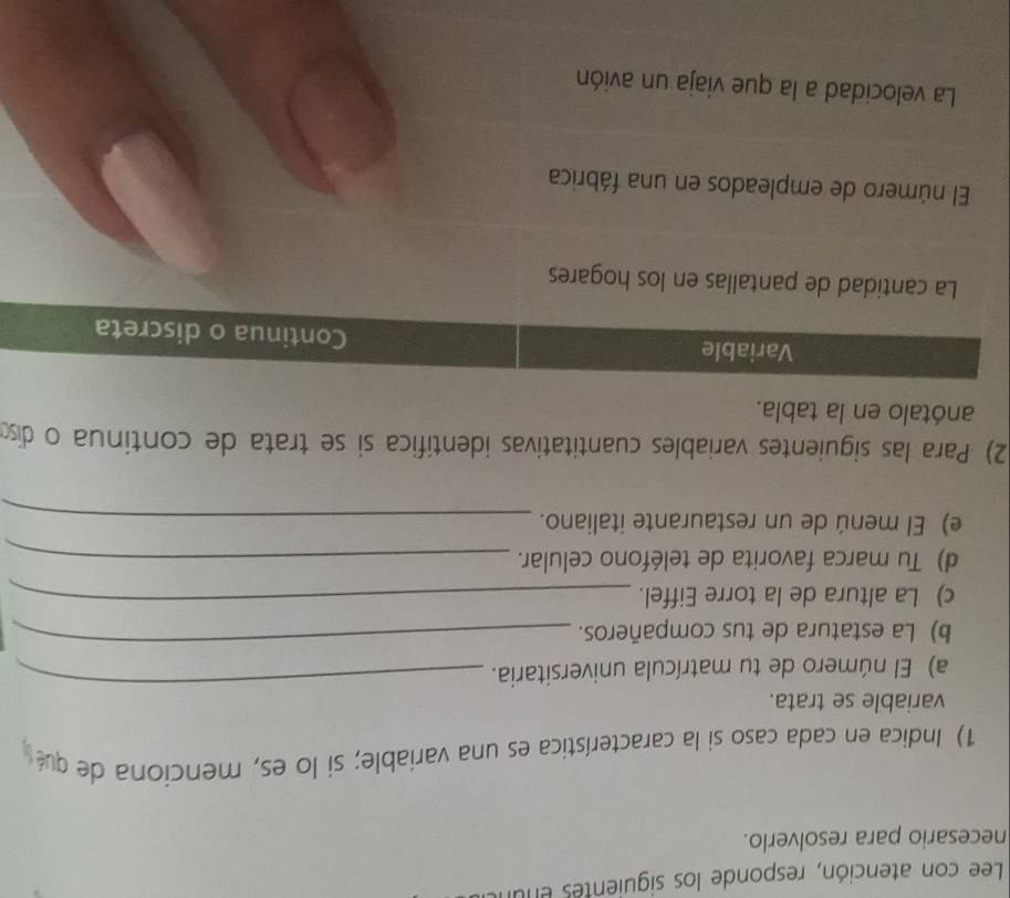 Lee con atención, responde los siguientes enur 
necesario para resolverlo. 
1) Indica en cada caso si la característica es una variable; si lo es, menciona de qué 
variable se trata. 
a) El número de tu matrícula universitaria. 
_ 
b) La estatura de tus compañeros. 
_ 
c) La altura de la torre Eiffel._ 
d) Tu marca favorita de teléfono celular._ 
e) El menú de un restaurante italiano._ 
2) Para las siguientes variables cuantitativas identífica si se trata de continua o diso 
anótalo en la tabla. 
Variable Continua o discreta 
La cantidad de pantallas en los hogares 
El número de empleados en una fábrica 
La velocidad a la que viaja un avión