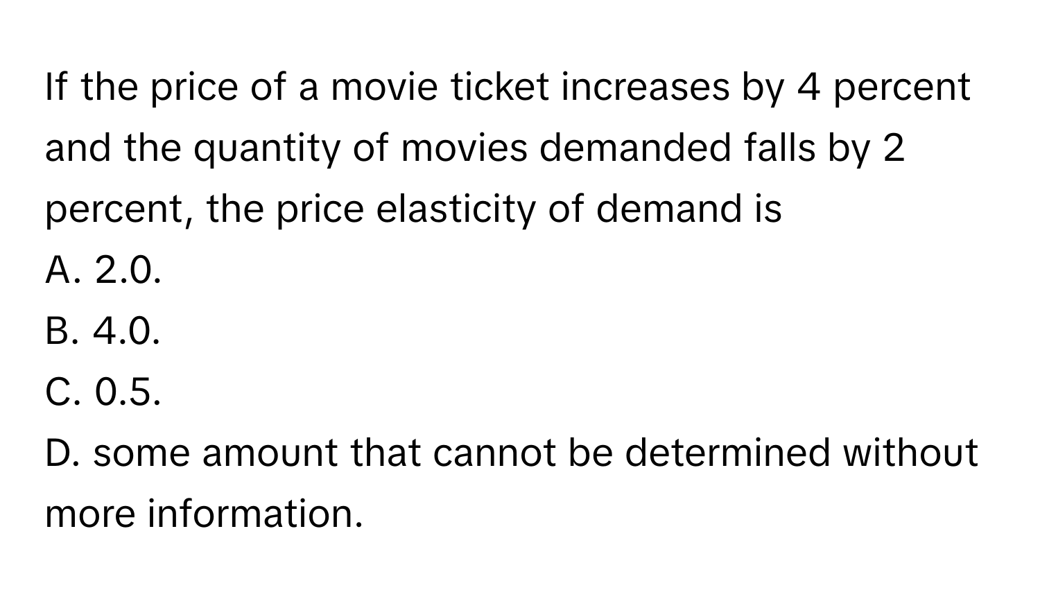 If the price of a movie ticket increases by 4 percent and the quantity of movies demanded falls by 2 percent, the price elasticity of demand is 
A. 2.0.
B. 4.0.
C. 0.5.
D. some amount that cannot be determined without more information.