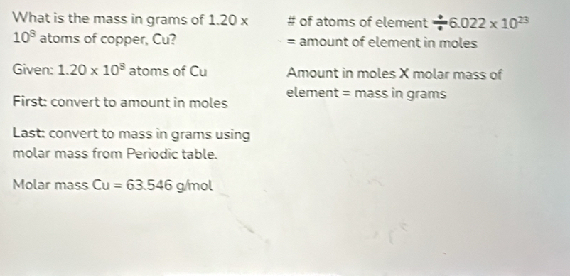 What is the mass in grams of 1.20 x of atoms of element / 6.022* 10^(23)
10^8 atoms of copper, Cu? = amount of element in moles 
Given: 1.20* 10^8 atoms of Cu Amount in moles X molar mass of 
First: convert to amount in moles element = mass in grams 
Last: convert to mass in grams using 
molar mass from Periodic table. 
Molar mass Cu=63.546 g/mol