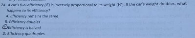 A car's fuel efficiency (F) is inversely proportional to its weight (W). If the car's weight doubles, what
happens to its efficiency?
A. Efficiency remains the same
B. Efficiency doubles
Efficiency is halved
D. Efficiency quadruples