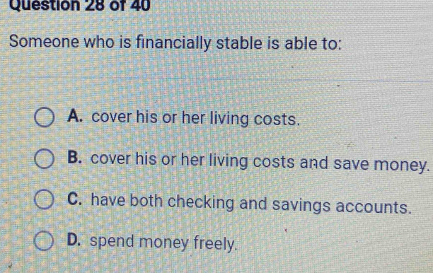 Someone who is financially stable is able to:
A. cover his or her living costs.
B. cover his or her living costs and save money.
C. have both checking and savings accounts.
D. spend money freely.