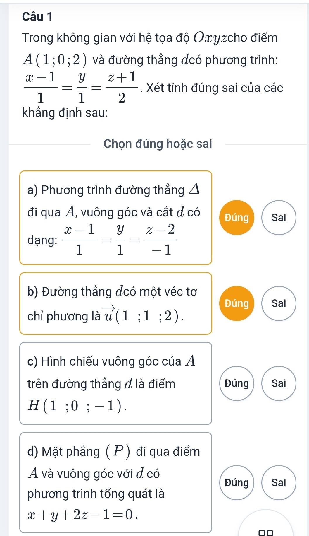 Trong không gian với hệ tọa độ Oxyzcho điểm
A(1;0;2) và đường thẳng dcó phương trình:
 (x-1)/1 = y/1 = (z+1)/2 . Xét tính đúng sai của các 
khẳng định sau: 
Chọn đúng hoặc sai 
a) Phương trình đường thẳng △ 
đi qua A, vuông góc và cắt đ có 
Đúng Sai 
dạng:  (x-1)/1 = y/1 = (z-2)/-1 
b) Đường thẳng đcó một véc tơ 
chỉ phương là vector u(1;1;2). 
Đúng Sai 
c) Hình chiếu vuông góc của Ả 
trên đường thẳng đ là điểm Đúng Sai
H(1;0;-1). 
d) Mặt phẳng ( P) đi qua điểm 
A và vuông góc với đ có 
Đúng Sai 
phương trình tổng quát là
x+y+2z-1=0.