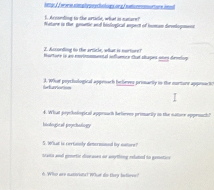 ottg: //were.simply puethalons.onx/ natummortore.imml
1. According to the article, what is nature?
fisture is the genetic and biological aspect of human development
2. Ascording to the article, what is nurture?
Nurture is an environmental influence that shapes ones develop
3. What poychological appeach believes primarily in the nurture approach)
behaviorismi
4. What poythological approach believes primarily in the natuce approuch?
biological psychology
S. What is certainly determined by nature?
traits and genetic diseases or anything related to genetics
6. Who are nativists? What do they believe?