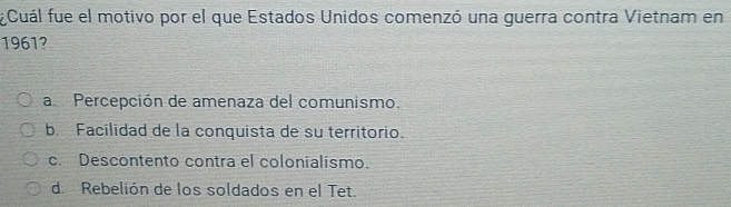 ¿Cuál fue el motivo por el que Estados Unidos comenzó una guerra contra Vietnam en
1961?
a Percepción de amenaza del comunismo.
b. Facilidad de la conquista de su territorio.
c. Descontento contra el colonialismo.
d. Rebelión de los soldados en el Tet.