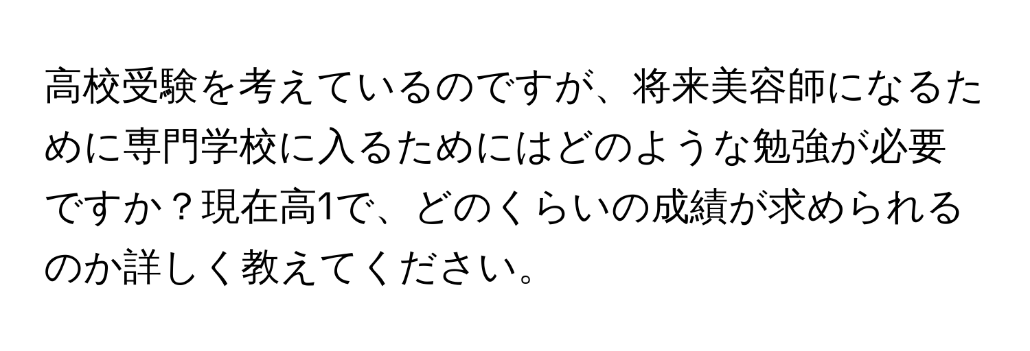 高校受験を考えているのですが、将来美容師になるために専門学校に入るためにはどのような勉強が必要ですか？現在高1で、どのくらいの成績が求められるのか詳しく教えてください。