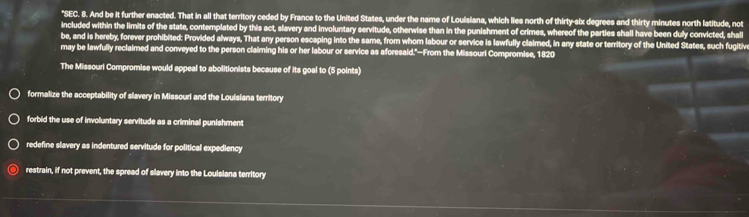 "SEC. 8. And be it further enacted. That in all that territory ceded by France to the United States, under the name of Louisiana, which lies north of thirty-six degrees and thirty minutes north latitude, not
included within the limits of the state, contemplated by this act, slavery and involuntary servitude, otherwise than in the punishment of crimes, whereof the parties shall have been duly convicted, shall
be, and is hereby, forever prohibited: Provided always, That any person escaping into the same, from whom labour or service is lawfully claimed, in any state or territory of the United States, such fugitiv
may be lawfully reclaimed and conveyed to the person claiming his or her labour or service as aforesaid."—From the Missouri Compromise, 1820
The Missouri Compromise would appeal to abolitionists because of its goal to (5 points)
formalize the acceptability of slavery in Missouri and the Louisiana territory
forbid the use of involuntary servitude as a criminal punishment
redefine slavery as indentured servitude for political expediency
restrain, if not prevent, the spread of slavery into the Louisiana territory