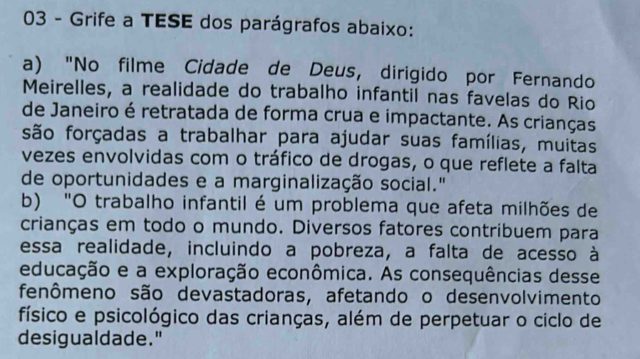 Grife a TESE dos parágrafos abaixo: 
a) "No filme Cidade de Deus, dirigido por Fernando 
Meirelles, a realidade do trabalho infantil nas favelas do Rio 
de Janeiro é retratada de forma crua e impactante. As crianças 
são forçadas a trabalhar para ajudar suas famílias, muitas 
vezes envolvidas com o tráfico de drogas, o que reflete a falta 
de oportunidades e a marginalização social." 
b) "O trabalho infantil é um problema que afeta milhões de 
crianças em todo o mundo. Diversos fatores contribuem para 
essa realidade, incluindo a pobreza, a falta de acesso à 
educação e a exploração econômica. As consequências desse 
fenômeno são devastadoras, afetando o desenvolvimento 
físico e psicológico das crianças, além de perpetuar o ciclo de 
desigualdade."