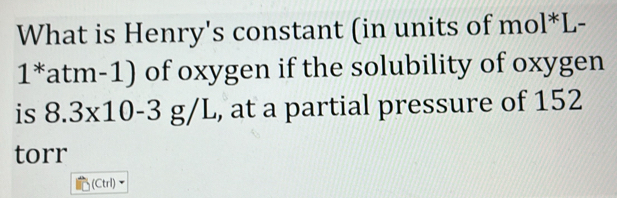 What is Henry's constant (in units of mol*L-
1*atm-1) of oxygen if the solubility of oxygen 
is 8.3x10-3 g/L, , at a partial pressure of 152
torr
(Ctrl)