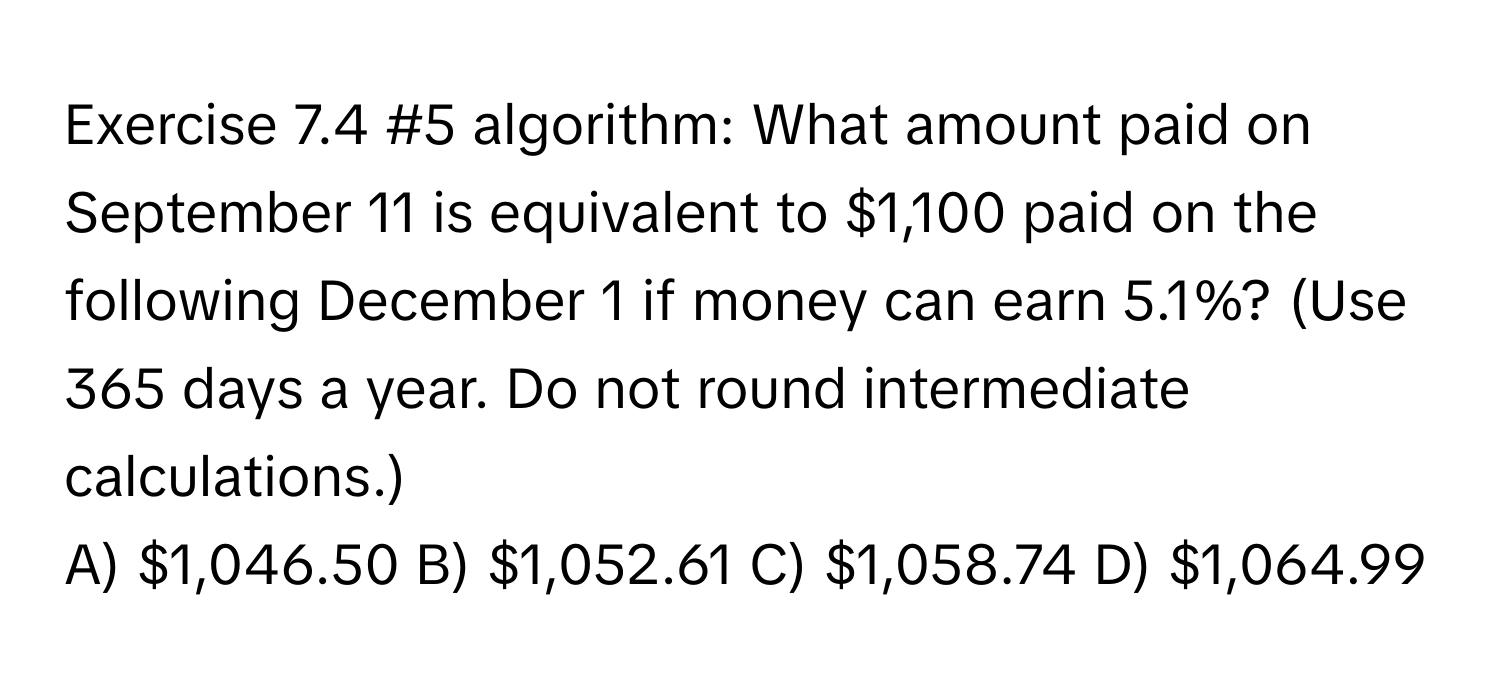 #5 algorithm: What amount paid on September 11 is equivalent to $1,100 paid on the following December 1 if money can earn 5.1%? (Use 365 days a year. Do not round intermediate calculations.) 
A) $1,046.50 B) $1,052.61 C) $1,058.74 D) $1,064.99