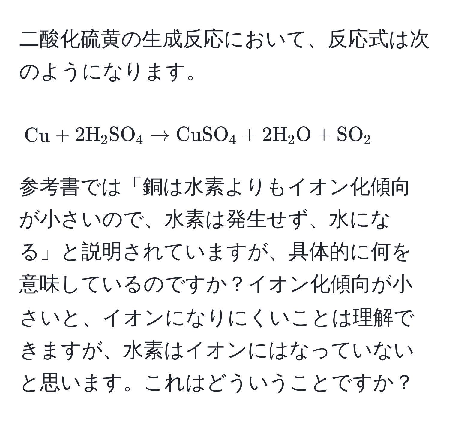 二酸化硫黄の生成反応において、反応式は次のようになります。[ Cu + 2H_2SO_4 arrow CuSO_4 + 2H_2O + SO_2 ] 参考書では「銅は水素よりもイオン化傾向が小さいので、水素は発生せず、水になる」と説明されていますが、具体的に何を意味しているのですか？イオン化傾向が小さいと、イオンになりにくいことは理解できますが、水素はイオンにはなっていないと思います。これはどういうことですか？