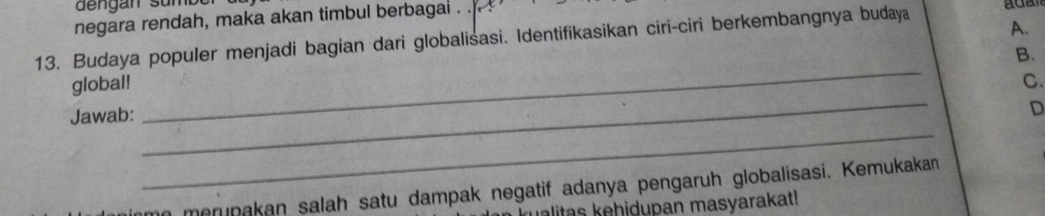 dengan sur 
negara rendah, maka akan timbul berbagai . . 
13. Budaya populer menjadi bagian dari globalisasi. Identifikasikan ciri-ciri berkembangnya budaya 
A. 
_ 
B. 
_ 
global! C. 
Jawab: 
D 
_ 
n merunakan salah satu dampak negatif adanya pengaruh globalisasi. Kemukakan 
alitas kehidupan masyarakat!