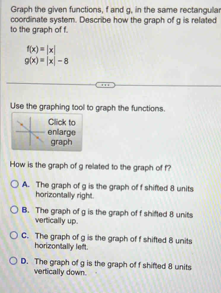 Graph the given functions, f and g, in the same rectangular
coordinate system. Describe how the graph of g is related
to the graph of f.
f(x)=|x|
g(x)=|x|-8
Use the graphing tool to graph the functions.
Click to
enlarge
graph
How is the graph of g related to the graph of f?
A. The graph of g is the graph of f shifted 8 units
horizontally right.
B. The graph of g is the graph of f shifted 8 units
vertically up.
C. The graph of g is the graph of f shifted 8 units
horizontally left.
D. The graph of g is the graph of f shifted 8 units
vertically down.