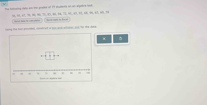 The following data are the grades of 19 students on an algebra test.
56, 95, 67, 70, 90, 90, 75, 85, 86, 94, 72, 91, 65, 92, 68, 96, 65, 60, 58
Send data to calculator Send data to Excel 
Using the tool provided, construct a box-and-whisker plot for the data. 
× 5