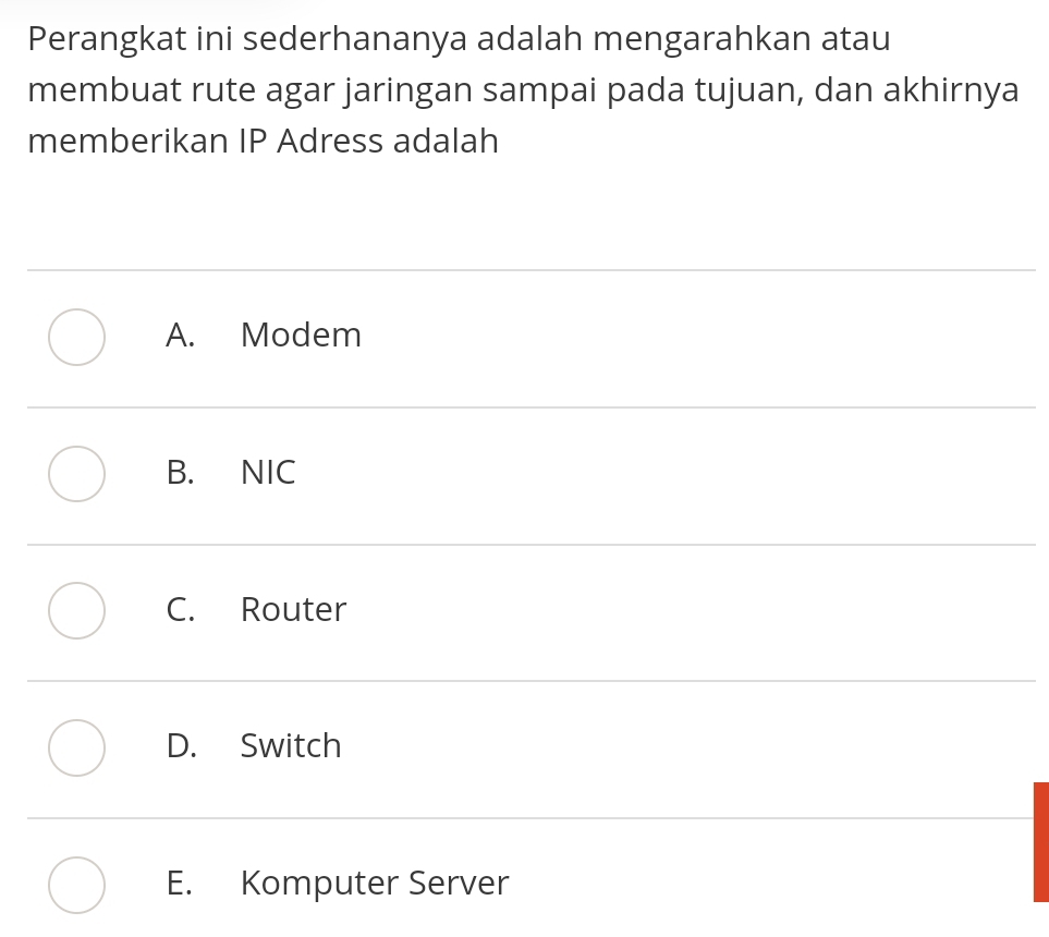 Perangkat ini sederhananya adalah mengarahkan atau
membuat rute agar jaringan sampai pada tujuan, dan akhirnya
memberikan IP Adress adalah
A. Modem
B. NIC
C. Router
D. Switch
E. Komputer Server