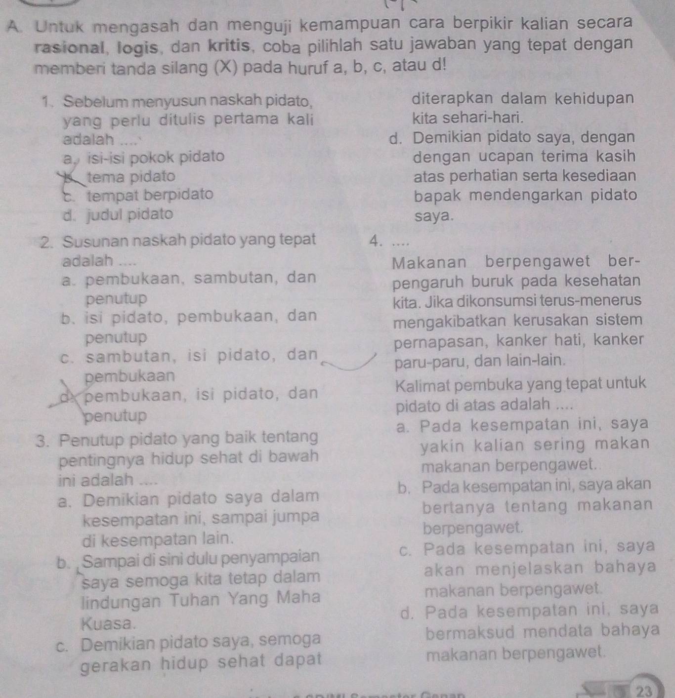 Untuk mengasah dan menguji kemampuan cara berpikir kalian secara
rasional, logis, dan kritis, coba pilihlah satu jawaban yang tepat dengan
memberi tanda silang (X) pada huruf a, b, c, atau d!
1. Sebelum menyusun naskah pidato, diterapkan dalam kehidupan
yang perlu ditulis pertama kali kita sehari-hari.
adalah _d. Demikian pidato saya, dengan
a isi-isi pokok pidato dengan ucapan terima kasih
b tema pidato atas perhatian serta kesediaan
c.tempat berpidato bapak mendengarkan pidato
d. judul pidato saya.
2. Susunan naskah pidato yang tepat 4. ....
adalah .... Makanan berpengawet ber-
a. pembukaan, sambutan, dan
pengaruh buruk pada kesehatan
penutup kita. Jika dikonsumsi terus-menerus
b. isi pidato, pembukaan, dan
mengakibatkan kerusakan sistem
penutup
pernapasan, kanker hati, kanker
c. sambutan, isi pidato, dan
pembukaan paru-paru, dan lain-lain.
Kalimat pembuka yang tepat untuk
d pembukaan, isi pidato, dan
penutup pidato di atas adalah ....
a. Pada kesempatan ini, saya
3. Penutup pidato yang baik tentang
yakin kalian sering makan 
pentingnya hidup sehat di bawah
makanan berpengawet.
ini adalah_
b. Pada kesempatan ini, saya akan
a. Demikian pidato saya dalam
bertanya tentang makanan
kesempatan ini, sampai jumpa
berpengawet.
di kesempatan lain.
b. Sampai di sini dulu penyampaian
c. Pada kesempatan ini, saya
saya semoga kita tetap dalam
akan menjelaskan bahaya 
lindungan Tuhan Yang Maha
makanan berpengawet.
d. Pada kesempatan ini, saya
Kuasa.
c. Demikian pidato saya, semoga
bermaksud mendata bahaya
gerakan hidup sehat dapat makanan berpengawet.
23