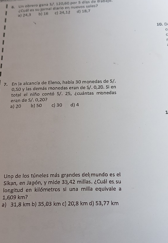 Un obrero gana S/. 120, 60 por 5 díąs de trabajo.
¿Cuál es su jornal diario en nuevos soles?
a) 24,3 b) 16 c) 24, 12 d) 18, 7
10. D
C
C
r
7. En la alcancía de Eleno, había 30 monedas de S/.
0,50 y las demás monedas eran de S/. 0,20. Si en
total el niño contó S/. 25, ¿cuántas monedas
eran de S/. 0,20?
a) 20 b) 50 c) 30 d) 4
1
Uno de los túneles más grandes del mundo es el
Sikan, en Japón, y mide 33,42 millas. ¿Cuál es su
longitud en kilómetros si una milla equivale a
1,609 km?
a) 31,8 km b) 35,03 km c) 20; 8 km d) 53,77 km