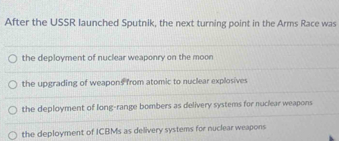 After the USSR launched Sputnik, the next turning point in the Arms Race was
the deployment of nuclear weaponry on the moon
the upgrading of weapons from atomic to nuclear explosives
the deployment of long-range bombers as delivery systems for nuclear weapons
the deployment of ICBMs as delivery systems for nuclear weapons