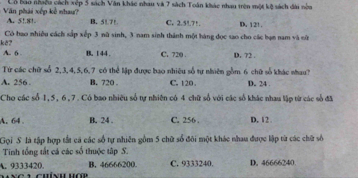 Có bao nhiều cách xếp 5 sách Văn khác nhau và 7 sách Toán khác nhau trên một kệ sách dài nếu
Văn phải xếp kề nhau?
A. 5!. 8!. B. 5!. 7!. C. 2.5!. 7!. D. 12!.
Có bao nhiêu cách sắp xếp 3 nữ sinh, 3 nam sinh thành một hàng đọc sao cho các bạn nam và nữ
kẽ?
A. 6. B. 144. C. 720. D. 72.
Từ các chữ số 2, 3, 4, 5, 6, 7 có thể lập được bao nhiêu số tự nhiên gồm 6 chữ số khác nhau?
A. 256. B. 720. C. 120. D. 24.
Cho các số 1, 5, 6, 7. Có bao nhiêu số tự nhiên có 4 chữ số với các số khác nhau lập từ các số đã
A. 64. B. 24. C. 256. D. 12.
Gọi S là tập hợp tất cả các số tự nhiên gồm 5 chữ số đôi một khác nhau được lập từ các chữ số
Tính tổng tất cá các số thuộc tập S.
A. 9333420. B. 46666200. C. 9333240. D. 46666240.
Mng 2 Chính Hợp