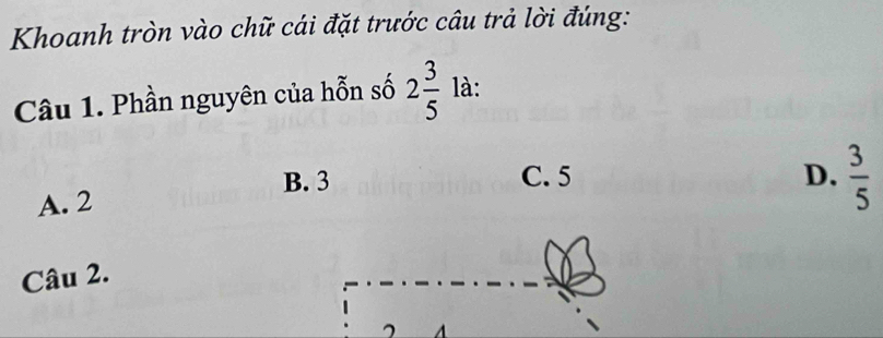 Khoanh tròn vào chữ cái đặt trước câu trả lời đúng:
Câu 1. Phần nguyên của hỗn số 2 3/5  là:
B. 3 C. 5 D.  3/5 
A. 2
Câu 2.