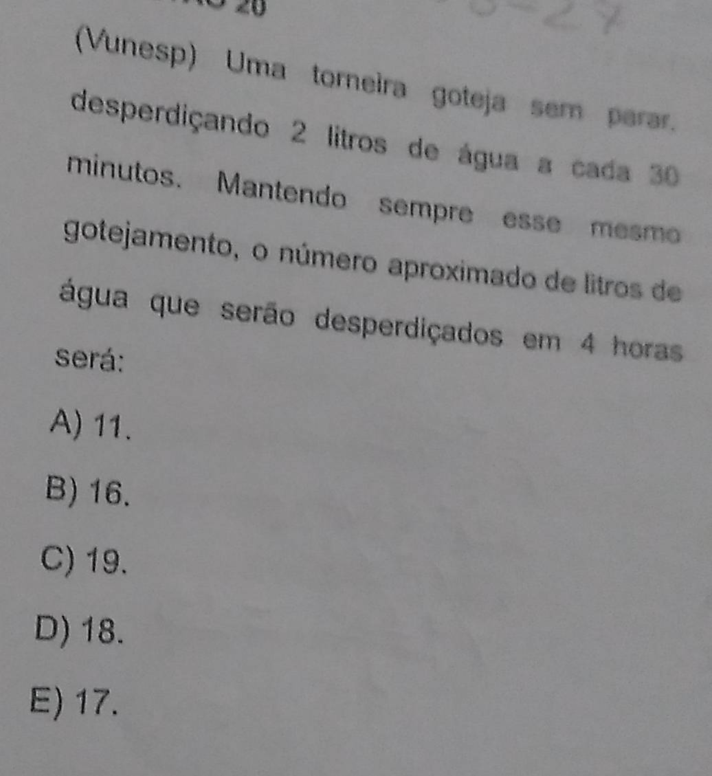 (Vunesp) Uma torneira goteja sem parar.
desperdiçando 2 litros de água a cada 30
minutos. Mantendo sempre esse mesmo
gotejamento, o número aproximado de litros de
água que serão desperdiçados em 4 horas
será:
A) 11.
B) 16.
C) 19.
D) 18.
E) 17.