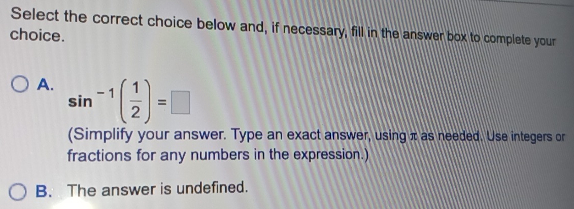 Select the correct choice below and, if necessary, fill in the answer box to complete your
choice.
A. sin^(-1)( 1/2 )=□
(Simplify your answer. Type an exact answer, using π as needed. Use integers or
fractions for any numbers in the expression.)
B. The answer is undefined.