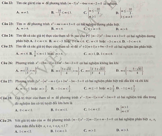 Tìm các giá trị của ' đề phương trình (m-5)x^2-4mx+m-2=0 có nghiệm.
A. m!= 5. B. - 10/3 ≤ m≤ 1. C. beginarrayl m≤ - 10/3 . m≥ 1endarray. D. beginarrayl m≤ - 10/3 . 1≤ m=5endarray.
Câu 23:  Tìm ' đề phương trình x^2-mx+m+3=0 có hai nghiệm dương phân biệt.
A. m>6. B. m<6. C. 6>m>0. D. m>0.
Câu 24: Tìm tất cả các giá trị thực của tham số m sao cho PT (m-2)x^2-2mx+m+3=0 có hai nghiệm dương
phân biệt.A. 2 . B. m hoặc 2 . C. m<0</tex> hoặc -3 D. -3
Câu 25: Tìm tất cả các giá trị thực của tham số m đề x^2+2(m+1)x+9m-5=0 có hai nghiệm âm phân biệt.
A. m<6</tex> B.  5/9  hoặc m>6. C. m>1.D.1
Câu 26: Phương trình x^2-(3m-2)x+2m^2-5m-2=0 có hai nghiệm không âm khi
A. m∈ [ 2/3 ;+∈fty ) B. m∈ [ (5+sqrt(41))/4 ;+∈fty ). C. m∈ [ 2/3 ; (5+sqrt(41))/4 ]. D. m∈ (-∈fty ; (5-sqrt(41))/4 ].
Câu 27: Phượng trình 2x^2-(m^2-m+1)x+2m^2-3m-5=0 có hai nghiệm phân biệt trái dấu khi và chỉ khi
A. m hoặc m> 5/2 . B. -1 C. m≤ -1 hoặc m≥  5/2  D, -1≤ m≤  5/2 .
Câu 28: Giá trị thực của tham số m đề phương trình x^2-2(m-1)x+m^2-2m=0 có hai nghiệm trái dấu trong
đó nghiệm âm có trị tuyệt đối lớn hơn là
A. 0 B. 0 C. 1 D. beginarrayl m>1 m<0endarray. .
Câu 29: Với giá trị nào của m thì phương trình (m-1)x^2-2(m-2)x+m-3=0 có hai nghiệm phân biệt x_1,x_2
thỏa mãn điều kiện x_1+x_2+x_1x_2<1</tex> ?
A. 1 B. 1 C. m>2. D. m>3.