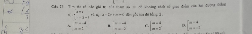 Tìm tất cả các giá trị của tham số m đế khoảng cách từ giao điểm của hai đường thắng
d_1:beginarrayl x=t y=2-tendarray. và d_2:x-2y+m=0 đến gốc toạ độ bằng 2.
A. beginarrayl m=-4 m=2endarray.. B. beginarrayl m=-4 m=-2endarray.. C. beginarrayl m=4 m=2endarray.. D. beginarrayl m=4 m=-2endarray..
+100=0