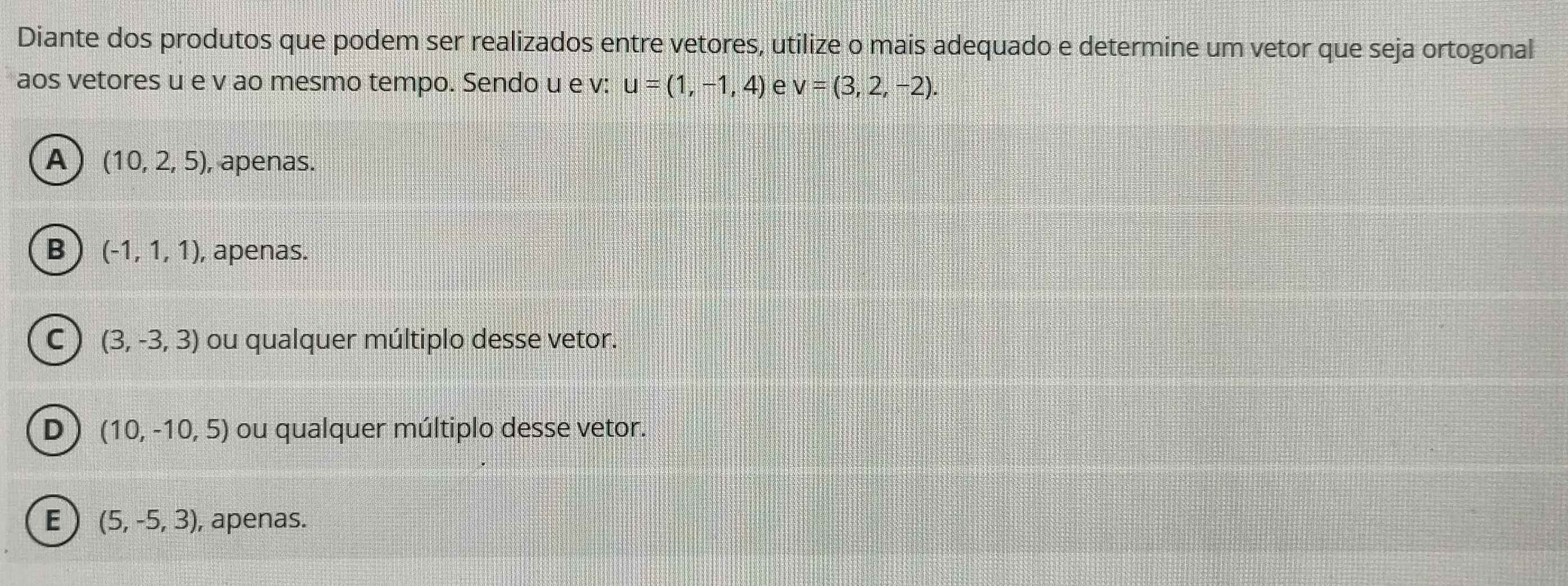 Diante dos produtos que podem ser realizados entre vetores, utilize o mais adequado e determine um vetor que seja ortogonal
aos vetores u e v ao mesmo tempo. Sendo u e v : u=(1,-1,4) e v=(3,2,-2).
A (10,2,5) , apenas.
B (-1,1,1) , apenas.
C (3,-3,3) ou qualquer múltiplo desse vetor.
D (10,-10,5) ou qualquer múltiplo desse vetor.
E (5,-5,3) , apenas.