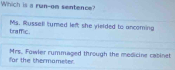 Which is a run-on sentence?
Ms. Russell turned left she yielded to oncoming
traffic.
Mrs. Fowler rummaged through the medicine cabinet
for the thermometer.