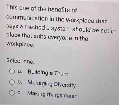 This one of the benefits of
communication in the workplace that
says a method a system should be set in
place that suits everyone in the
workplace.
Select one:
a. Building a Team
b. Managing Diversity
c. Making things clear