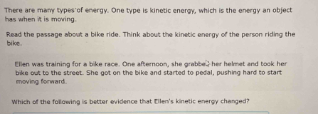 There are many types of energy. One type is kinetic energy, which is the energy an object 
has when it is moving. 
Read the passage about a bike ride. Think about the kinetic energy of the person riding the 
bike. 
Ellen was training for a bike race. One afternoon, she grabbe her helmet and took her 
bike out to the street. She got on the bike and started to pedal, pushing hard to start 
moving forward. 
Which of the following is better evidence that Ellen's kinetic energy changed?