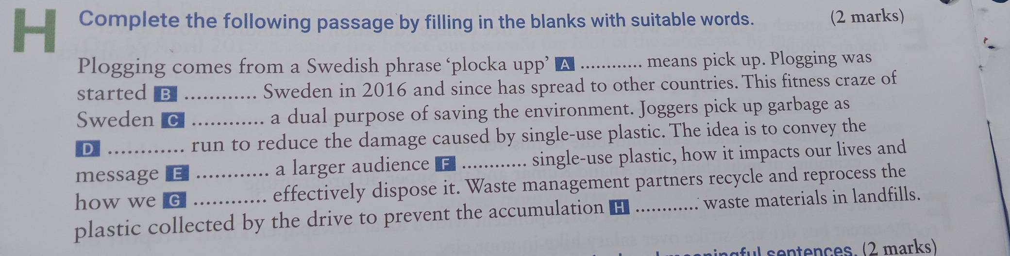 Complete the following passage by filling in the blanks with suitable words. 
(2 marks) 
Plogging comes from a Swedish phrase ‘plocka upp’ _means pick up. Plogging was 
started_ _Sweden in 2016 and since has spread to other countries. This fitness craze of 
Sweden C _a dual purpose of saving the environment. Joggers pick up garbage as 
D run to reduce the damage caused by single-use plastic. The idea is to convey the 
message a larger audience _single-use plastic, how it impacts our lives and 
how we G _effectively dispose it. Waste management partners recycle and reprocess the 
plastic collected by the drive to prevent the accumulation _waste materials in landfills. 
ul sentençes. (2 marks)