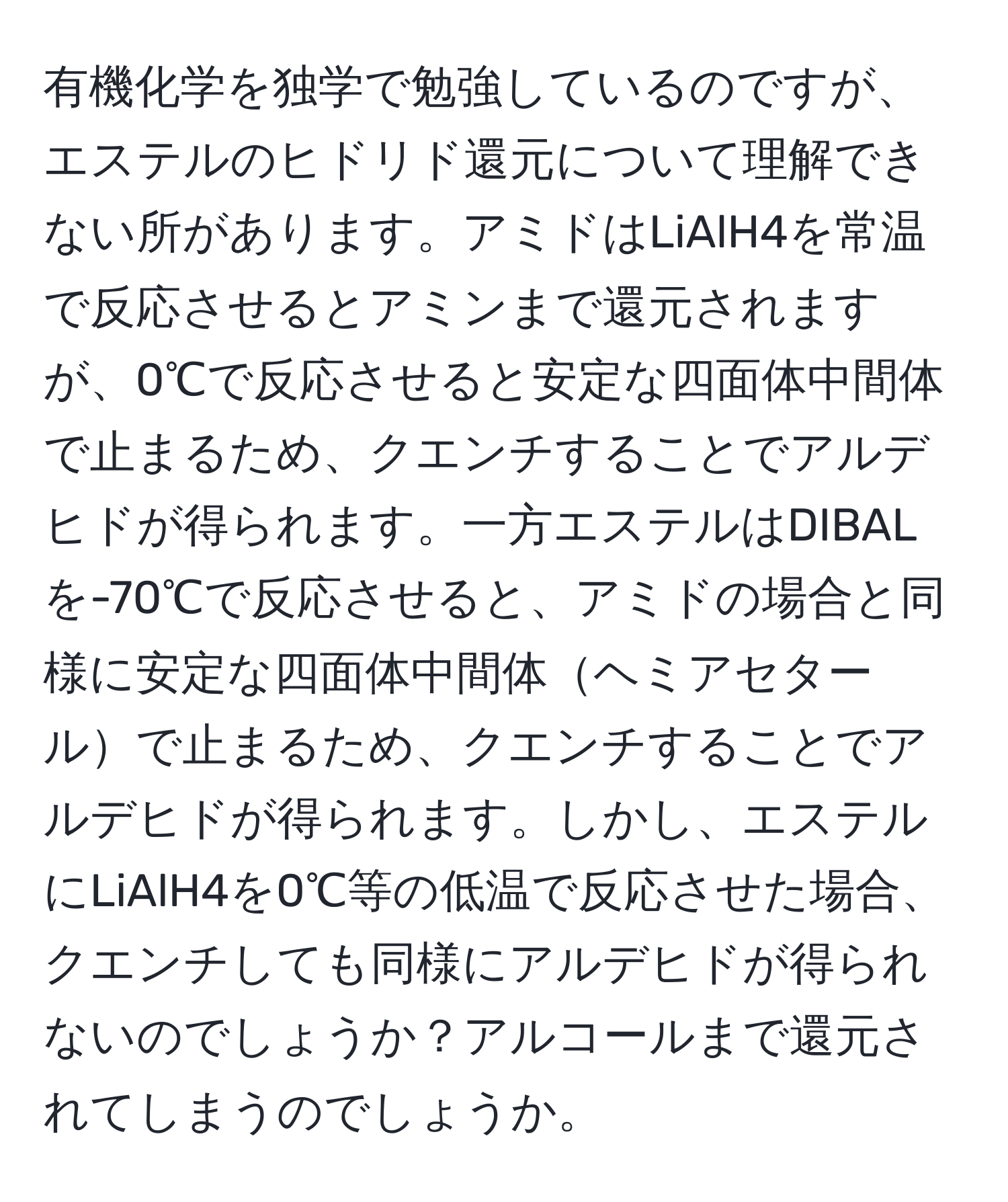 有機化学を独学で勉強しているのですが、エステルのヒドリド還元について理解できない所があります。アミドはLiAlH4を常温で反応させるとアミンまで還元されますが、0℃で反応させると安定な四面体中間体で止まるため、クエンチすることでアルデヒドが得られます。一方エステルはDIBALを-70℃で反応させると、アミドの場合と同様に安定な四面体中間体ヘミアセタールで止まるため、クエンチすることでアルデヒドが得られます。しかし、エステルにLiAlH4を0℃等の低温で反応させた場合、クエンチしても同様にアルデヒドが得られないのでしょうか？アルコールまで還元されてしまうのでしょうか。