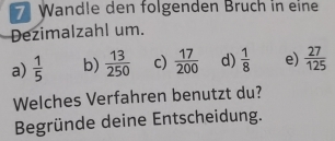 Wandle den folgenden Bruch in eine
Dezimalzahl um.
a)  1/5  b)  13/250  c)  17/200  d)  1/8  e)  27/125 
Welches Verfahren benutzt du?
Begründe deine Entscheidung.