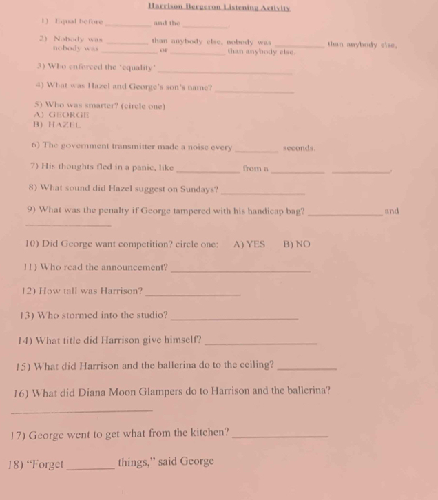 Harrison Bergeron Listening Activity
1) Equal before _and the_ .
2) Nobody was _than anybody else, nobody was _than anybody else,
nobody was _or _than anybody else.
_
3) Who enforced the "equality'
_
4) What was Hazel and George's son's name?
5) Who was smarter? (circle one)
A) GEORGE
B) HAZEL
6) The government transmitter made a noise every _seconds.
7) His thoughts fled in a panic, like _from a __.
8) What sound did Hazel suggest on Sundays?
_
9) What was the penalty if George tampered with his handicap bag? _and
_
10) Did George want competition? circle one: A) YES B) NO
11) Who read the announcement?_
12) How tall was Harrison?_
13) Who stormed into the studio?_
14) What title did Harrison give himself?_
15) What did Harrison and the ballerina do to the ceiling?_
16) What did Diana Moon Glampers do to Harrison and the ballerina?
_
17) George went to get what from the kitchen?_
18) “Forget _things,” said George