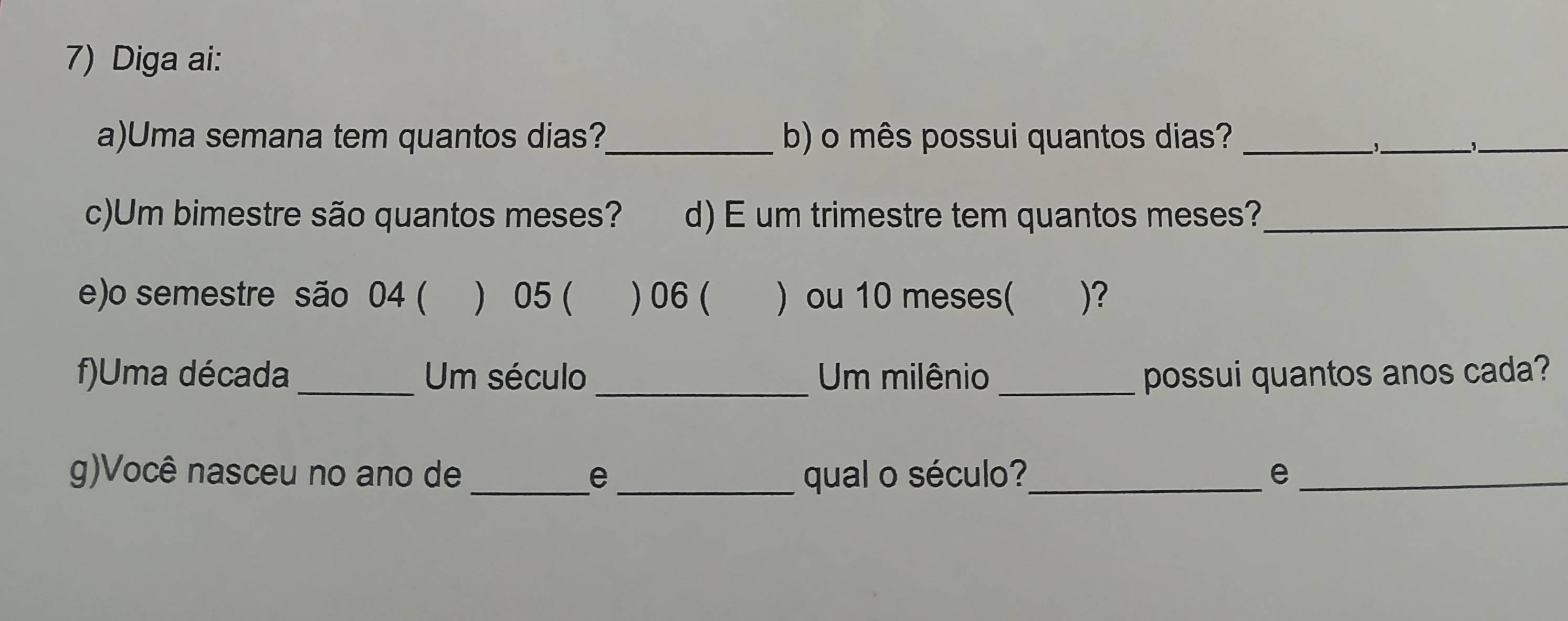 Diga ai: 
a)Uma semana tem quantos dias?_ b) o mês possui quantos dias?_ 
__ 
c)Um bimestre são quantos meses? d) E um trimestre tem quantos meses?_ 
e)o semestre são 04 ( ) 05 ( ) 06 ( ) ou 10 meses( )? 
f)Uma década_ Um século Um milênio _possui quantos anos cada? 
g)Você nasceu no ano de _e _ qual o século?_ e_