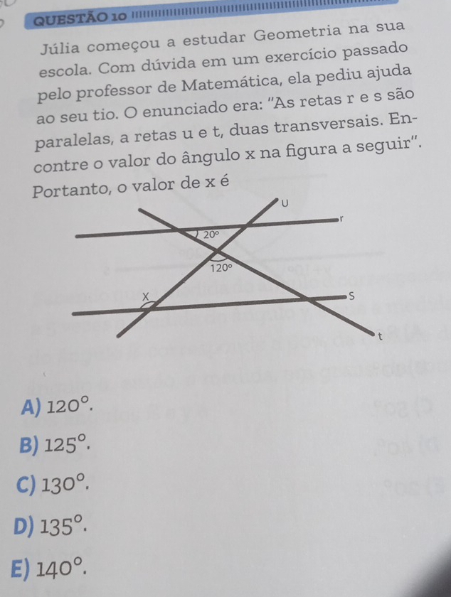 Júlia começou a estudar Geometria na sua
escola. Com dúvida em um exercício passado
pelo professor de Matemática, ela pediu ajuda
ao seu tio. O enunciado era: 'As retas r e s são
paralelas, a retas u e t, duas transversais. En-
contre o valor do ângulo x na figura a seguir''.
Portanto, o valor de x é
A) 120°.
B) 125°.
C) 130°.
D) 135°.
E) 140°.