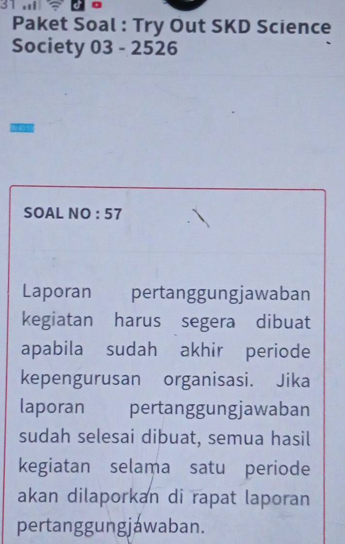 ？ 
Paket Soal : Try Out SKD Science 
Society 03 - 2526 
SOAL NO : 57 
Laporan कन pertanggungjawaban 
kegiatan harus segera dibuat 
apabila sudah akhir periode 
kepengurusan organisasi. Jika 
laporan pertanggungjawaban 
sudah selesai dibuat, semua hasil 
kegiatan selama satu periode 
akan dilaporkan di rapat laporan 
pertanggungjawaban.