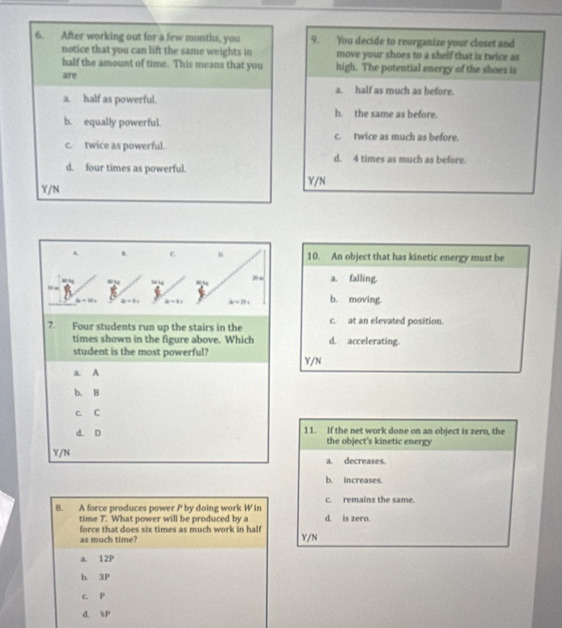 After working out for a few months, you 9. You decide to reorganize your closet and
notice that you can lift the same weights in move your shoes to a shelf that is twice as
half the amount of time. This means that you high. The potential energy of the shoes is
are
a. half as much as before.
a. half as powerful.
b. the same as before.
b. equally powerful.
c. twice as much as before.
c. twice as powerful.
d. 4 times as much as before.
d. four times as powerful.
Y/N
Y/N
、 c n. 10. An object that has kinetic energy must be
→
20 m a. falling.
2 ÷ 10 x b. moving.
△ r=11
7. Four students run up the stairs in the
c. at an elevated position.
times shown in the figure above. Which d. accelerating.
student is the most powerful?
Y/N
a. A
b. B
c C
d. D 11. If the net work done on an object is zero, the
the object's kinetic energy
Y/N
a. decreases.
b. increases.
c. remains the same.
8. A force produces power P by doing work W in
time T. What power will be produced by a d. is zero.
force that does six times as much work in half
as much time? Y/N
a. 12P
b. 3P
c. P
d. iP
