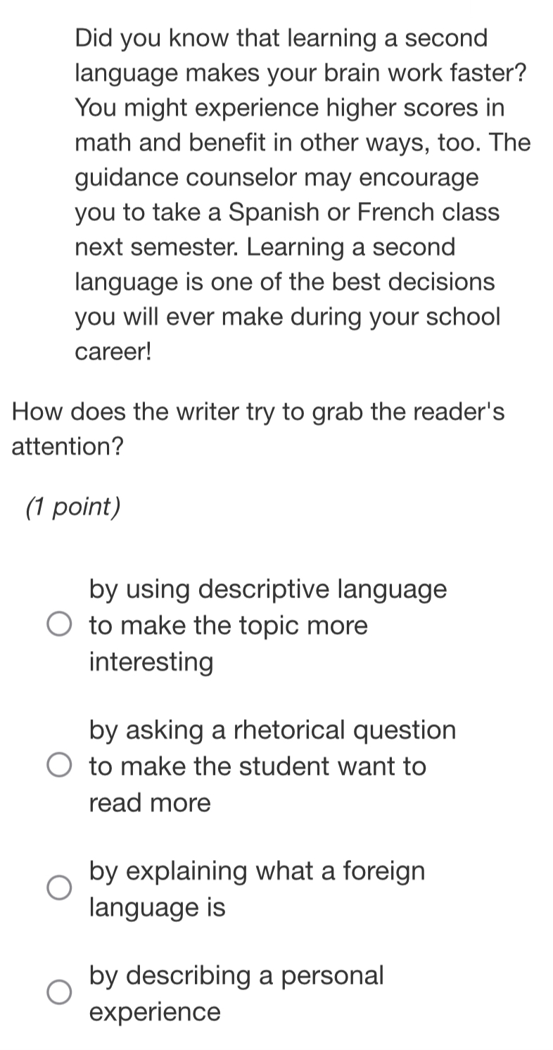 Did you know that learning a second
language makes your brain work faster?
You might experience higher scores in
math and benefit in other ways, too. The
guidance counselor may encourage
you to take a Spanish or French class
next semester. Learning a second
language is one of the best decisions
you will ever make during your school
career!
How does the writer try to grab the reader's
attention?
(1 point)
by using descriptive language
to make the topic more
interesting
by asking a rhetorical question
to make the student want to
read more
by explaining what a foreign
language is
by describing a personal
experience