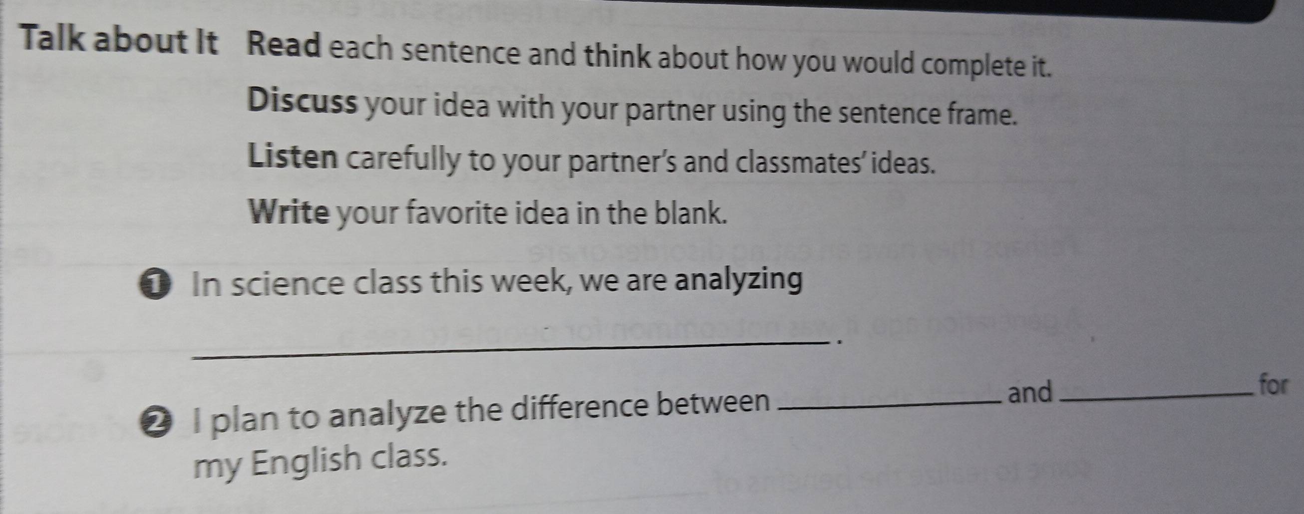 Talk about It Read each sentence and think about how you would complete it. 
Discuss your idea with your partner using the sentence frame. 
Listen carefully to your partner’s and classmates’ ideas. 
Write your favorite idea in the blank. 
0 In science class this week, we are analyzing 
_ 
. 
❷ I plan to analyze the difference between_ 
and_ 
for 
my English class.