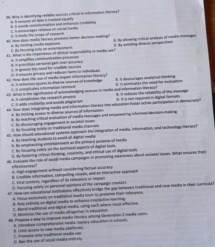 Why is identifying reliable sources critical in information literacy?
A. It ensures all data is treated equally
B. It avoids misinformation and enhances credibility
C. It encourages reliance on social media
D. It limits the scope of research
40. How does media literacy promote better decision-making?
A. By limiting media exposure B. By allowing critical analysis of media messages
C. By focusing only on entertainment D. By avoiding diverse perspectives
41. What is the importance of ethical responsibility in media use?
A. It simplifies communication processes
B. It prioritizes personal gain over accuracy
C. It ignores the need for credible sources
D. It ensures privacy and reduces harm to individuals
42. How does the use of media impact information literacy?
A. It enhances access to diverse sources of knowledge B. It discourages analytical thinking
C. It complicates information retrieval D. It eliminates the need for evaluation
43. What is the significance of acknowledging sources in media and information literacy?
A. It complicates the research process B. It reduces the reliability of the message
C. It adds credibility and avoids plagiarism D. It is not required in digital formats
44. How does integrating media and information literacy into education foster active participation in democracy?
A. By limiting access to diverse sources of information
B. By teaching critical evaluation of media messages and empowering informed decision-making
C. By discouraging engagement in societal issues
D. By focusing solely on traditional media channels
45. How should educational systems approach the integration of media, information, and technology literacy?
A. By teaching students to avoid all digital media
B. By emphasizing entertainment as the primary purpose of media
C. By focusing solely on the technical aspects of digital tools
D. By fostering critical thinking, creativity, and ethical use of digital tools
46. Evaluate the role of social media campaigns in promoting awareness about societal issues. What ensures their
effectiveness?
A. High engagement without considering factual accuracy
B. Credible information, compelling visuals, and an interactive approach
C. Viral content, regardless of its relevance or impact
D. Focusing solely on personal opinions of the campaign creators
47. How can educational institutions effectively bridge the gap between traditional and new media in their curricula?
A. Focus exclusively on traditional media tools to preserve their relevance.
B. Rely entirely on digital media to enhance interactive learning.
C. Blend traditional and digital media, using each where most effective.
D. Minimize the use of media altogether in education.
48. Propose a way to improve media literacy among Generation Z media users.
A. Introduce comprehensive media literacy education in schools.
B. Limit access to new media platforms.
C. Promote only traditional media use.
D. Ban the use of social media entirely.