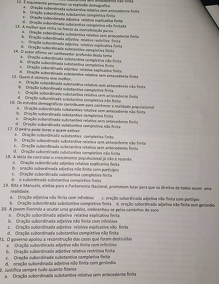 É inquietente pensarmos na explosão demografica
a. Oração subordinada substantiva relativa sem antecedente finita
b. Oração subordinada substantiva completiva finita
c. Oração subordinada adjetiva relativa explicativa finita
d. Oração subordinada substantiva completiva não finitada
13. A mulher que vinha na frente da manisfetação parou
a Oração subordinada substantiva relativa sem antecedente finita
b. Oração subordinada adjetiva relativa restritiva finita
c. Oração subordinada adjetiva relativa explicativa finita
d. Oração subordinada substantiva completiva finita
14. O autor afirma ser conhecedor profundo desta tema
a. Oração subordinada substantiva completiva não finita
b. Oração subordinada substantiva completiva finita
c. Oração subordinada adjetiva relativa explicativa finita
d. Oração subordinada substantiva relative sem antecedente finita
15. Quem é otimista vive melhor.
a Oração subordinada substantiva relative sem antecedente não finita
b. Oração subordinada substantiva completiva finita
c. Oração subordinada substantiva relativa sem antecedente finita
d. Oração subordinada substantiva completiva não finita
16. Os estudos demográficos contribuem para conhecer a realidade populacional
a. Oração subordinada substantiva relative sem antecedente não finita
b. Oração subordinada substantiva completiva finita
c. Oração subordinada substantiva relativa sem antecedente finita
d. Oração subordinada substantiva completiva não finita
17. O pedro pede livros a quem estiver
a. Oração subordinada substantiva completiva finita
b. Oração subordinada substantive relativa sem antecedente não finita
c. Oração subordinada substantiva relativa sem antecedente finita
d. Oração subordinada substantiva completiva não finita
18. A idela de controlar o crescimento populacional já não é recente.
a. Oração subordinada adjetiva relativa explicativa finita
b. oração subordinada adjetiva não finita com particípio
c. Oração subordinada substantiva completiva finita
d. o subordinada substantiva completiva finita
19. Rita e Manuela, eleitas para o Parlamento Nacional, prometem lutar para que os direitos de todos sejam uma
realidade.
a. Oração adjetiva não fínita com infinitivo c. oração subordinada adjetiva não finita com partiípio
b. Oração subordinada substantiva completiva finita d. oração subordinada adjetiva não finita com gerúndio
20. A jovem Florinda a ocutar uma gravidez, embrenhou-se pelos caminhos do suco
a. Oração subordinada adjetiva relativa explicativa finita
b. Oração subordinada adjetiva não finita com infinitivo
c. Oração subordinada adjetiva relativa explicativa não finita
d. Oração subordinada substantiva completiva não finita
21. O governo apolou a reconstrução das casas que foram destruídas
a. Oração subordinada adjetiva não finita com infinitivo
b. Oração subordinada adjetiva relativa restritiva finita
c. Oração subordinada substantiva completiva finita
d.  oração subordinada adjetiva não finita com gerúndio
2. Justifica sempre tudo quanto fizeres
a. Oração subordinada substantiva relativa sem antecedente finita