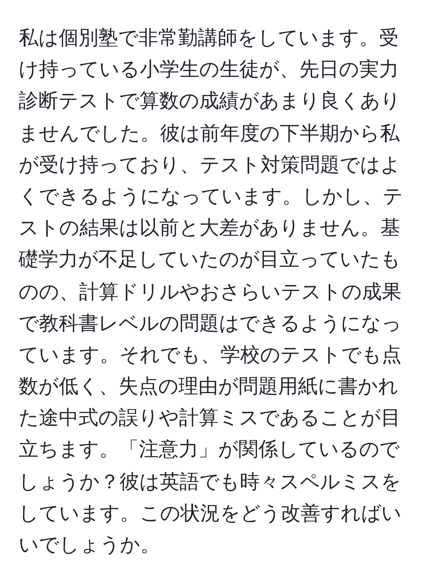 私は個別塾で非常勤講師をしています。受け持っている小学生の生徒が、先日の実力診断テストで算数の成績があまり良くありませんでした。彼は前年度の下半期から私が受け持っており、テスト対策問題ではよくできるようになっています。しかし、テストの結果は以前と大差がありません。基礎学力が不足していたのが目立っていたものの、計算ドリルやおさらいテストの成果で教科書レベルの問題はできるようになっています。それでも、学校のテストでも点数が低く、失点の理由が問題用紙に書かれた途中式の誤りや計算ミスであることが目立ちます。「注意力」が関係しているのでしょうか？彼は英語でも時々スペルミスをしています。この状況をどう改善すればいいでしょうか。