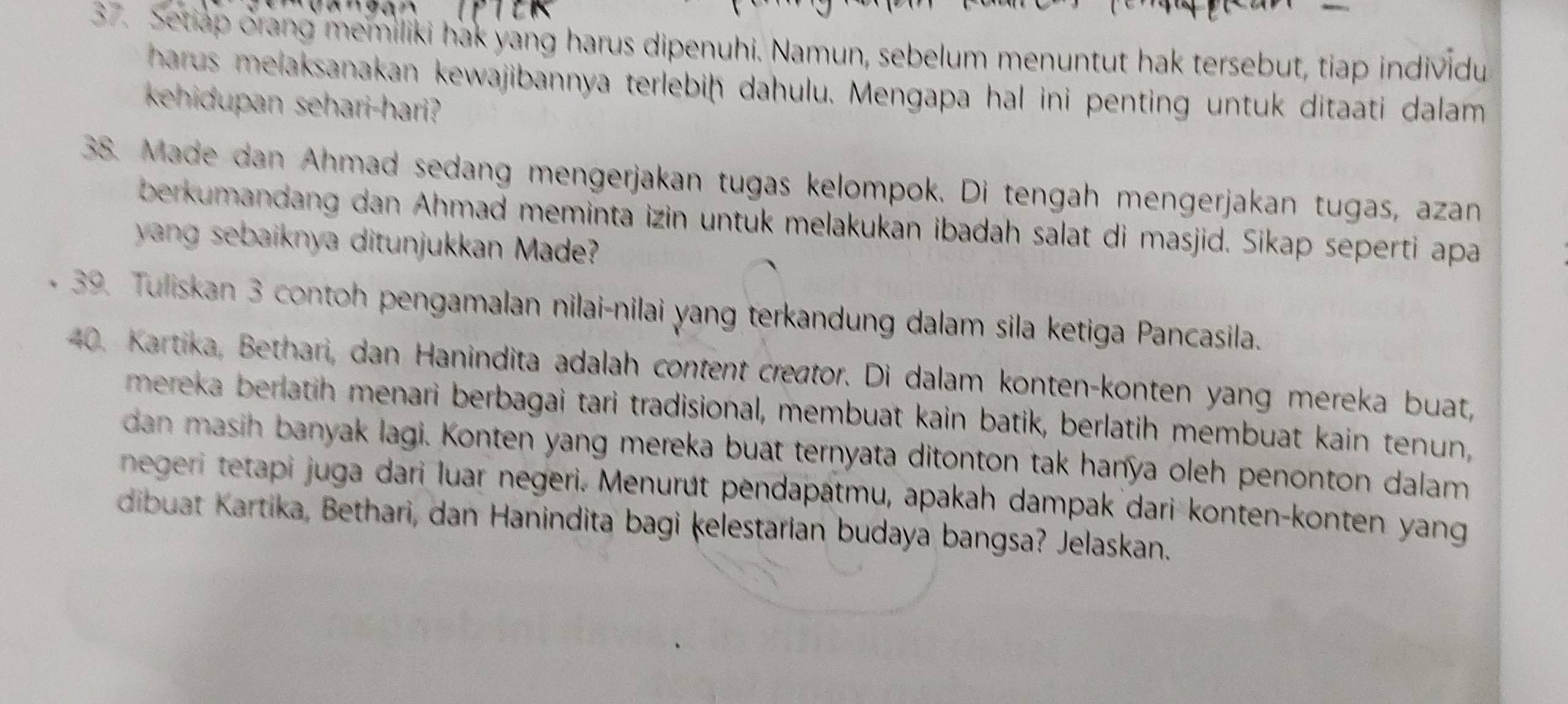 Setiap orang memiliki hak yang harus dipenuhi. Namun, sebelum menuntut hak tersebut, tiap individu 
harus melaksanakan kewajibannya terlebiḥ dahulu. Mengapa hal ini penting untuk ditaati dalam 
kehidupan sehari-hari? 
38. Made dan Ahmad sedang mengerjakan tugas kelompok. Di tengah mengerjakan tugas, azan 
berkumandang dan Ahmad meminta izin untuk melakukan ibadah salat di masjid. Sikap seperti apa 
yang sebaiknya ditunjukkan Made? 
39. Tuliskan 3 contoh pengamalan nilai-nilai yang terkandung dalam sila ketiga Pancasila. 
40. Kartika, Bethari, dan Hanindita adalah content creator. Di dalam konten-konten yang mereka buat, 
mereka berlatih menari berbagai tari tradisional, membuat kain batik, berlatih membuat kain tenun, 
dan masih banyak lagi. Konten yang mereka buat ternyata ditonton tak hanya oleh penonton dalam 
negeri tetapi juga dari luar negeri. Menurút pendapatmu, apakah dampak dari konten-konten yang 
dibuat Kartika, Bethari, dan Hanindita bagi kelestarian budaya bangsa? Jelaskan.