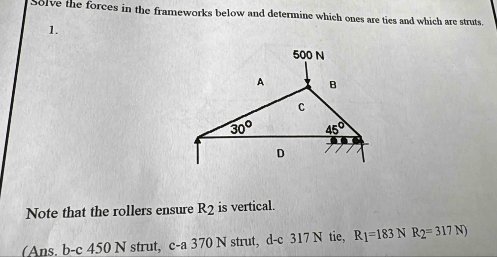 Solve the forces in the frameworks below and determine which ones are ties and which are struts.
1.
Note that the rollers ensure R_2 is vertical.
(Ans. b-c 450 N strut, c-a 370 N strut, d-c 317 N tie, R_1=183NR_2=317N)