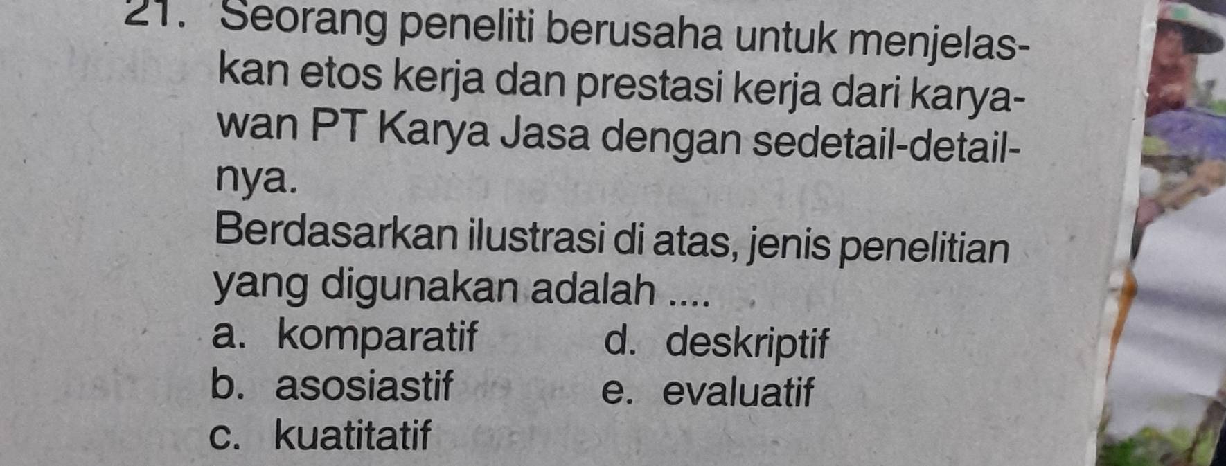 Seorang peneliti berusaha untuk menjelas-
kan etos kerja dan prestasi kerja dari karya-
wan PT Karya Jasa dengan sedetail-detail-
nya.
Berdasarkan ilustrasi di atas, jenis penelitian
yang digunakan adalah ....
a. komparatif d. deskriptif
b. asosiastif e. evaluatif
c. kuatitatif