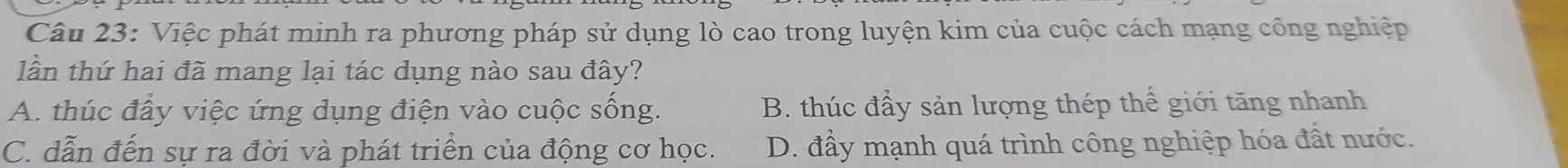 Việc phát minh ra phương pháp sử dụng lò cao trong luyện kim của cuộc cách mạng công nghiệp
lần thứ hai đã mang lại tác dụng nào sau đây?
A. thúc đầy việc ứng dụng điện vào cuộc sống. B. thúc đầy sản lượng thép thế giới tăng nhanh
C. dẫn đến sự ra đời và phát triển của động cơ học. D. đầy mạnh quá trình công nghiệp hóa đất nước.