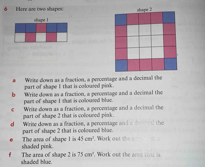 Here are two shapes: 
shape 1
a Write down as a fraction, a percentage and a decimal the 
part of shape 1 that is coloured pink. 
b Write down as a fraction, a percentage and a decimal the 
part of shape 1 that is coloured blue. 
c Write down as a fraction, a percentage and a decimal the 
part of shape 2 that is coloured pink. 
d Write down as a fraction, a percentage and a d the 
part of shape 2 that is coloured blue. 
e The area of shape 1 is 45cm^2. Work out the a 
shaded pink. 
f The area of shape 2 is 75cm^2. Work out the area that is 
shaded blue.